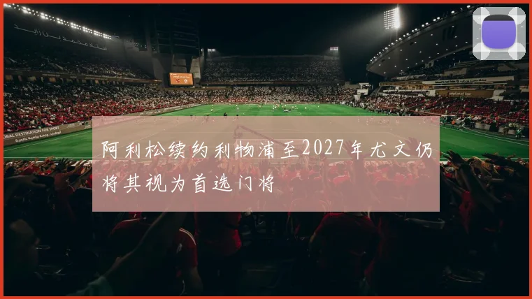 阿利松续约利物浦至2027年尤文仍将其视为首选门将