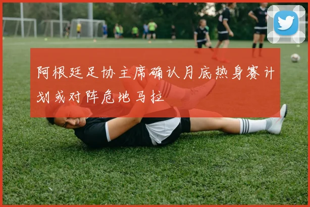 阿根廷足协主席确认月底热身赛计划或对阵危地马拉