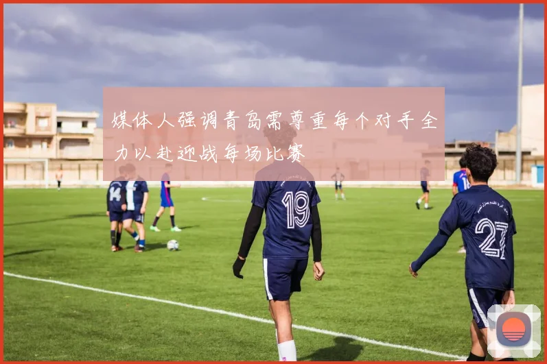 媒体人强调青岛需尊重每个对手全力以赴迎战每场比赛