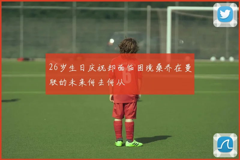 26岁生日庆祝却面临困境桑乔在曼联的未来何去何从