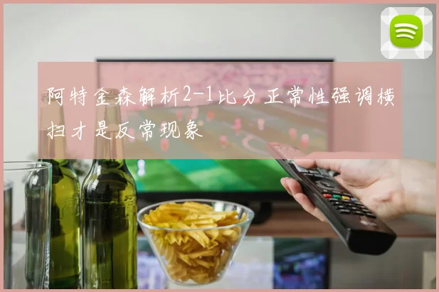 阿特金森解析2-1比分正常性强调横扫才是反常现象