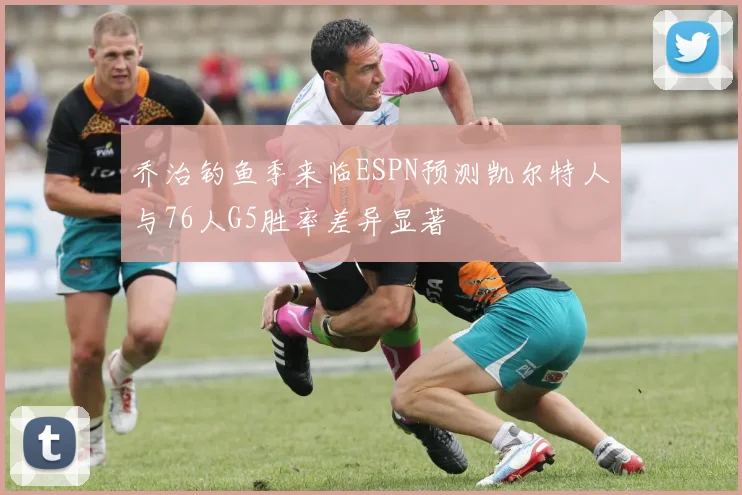 乔治钓鱼季来临ESPN预测凯尔特人与76人G5胜率差异显著