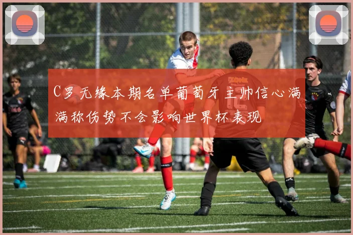 C罗无缘本期名单葡萄牙主帅信心满满称伤势不会影响世界杯表现
