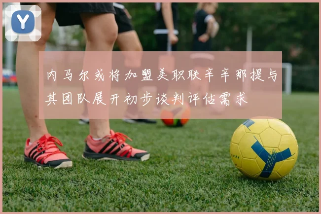 内马尔或将加盟美职联辛辛那提与其团队展开初步谈判评估需求