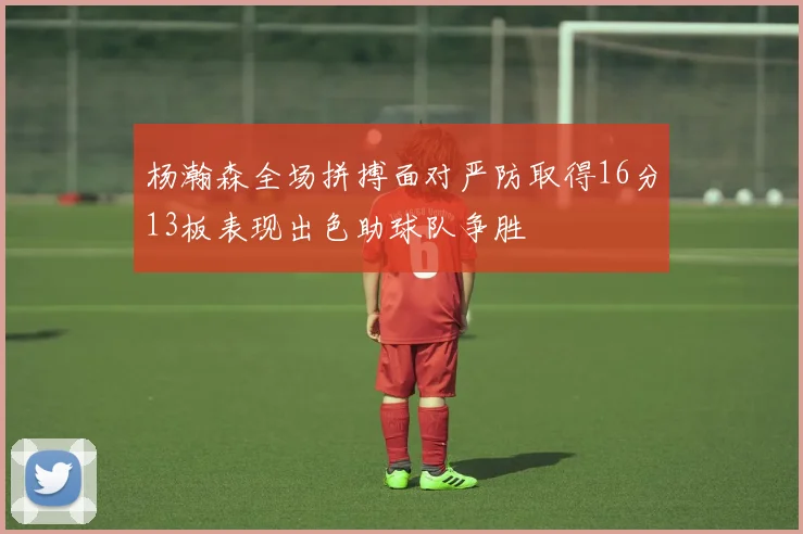 杨瀚森全场拼搏面对严防取得16分13板表现出色助球队争胜