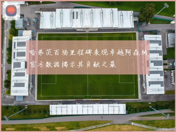哈弗茨百场里程碑表现卓越阿森纳官方数据揭示其贡献之最