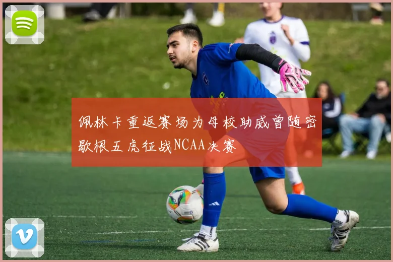 佩林卡重返赛场为母校助威曾随密歇根五虎征战NCAA决赛