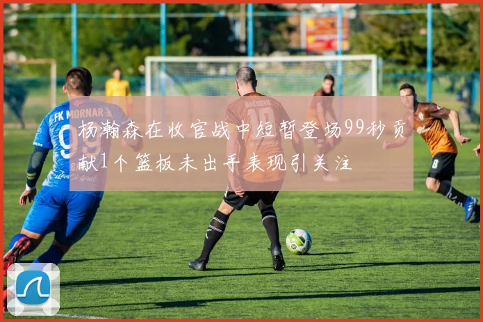 杨瀚森在收官战中短暂登场99秒贡献1个篮板未出手表现引关注