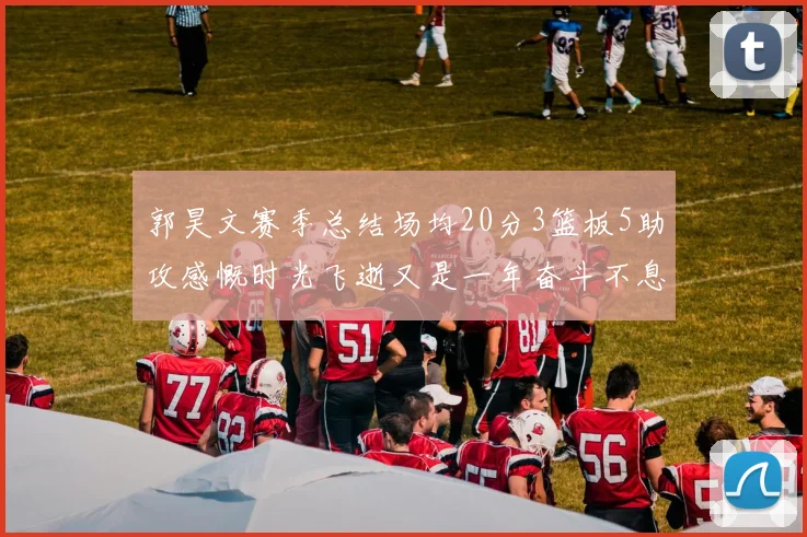 郭昊文赛季总结场均20分3篮板5助攻感慨时光飞逝又是一年奋斗不息