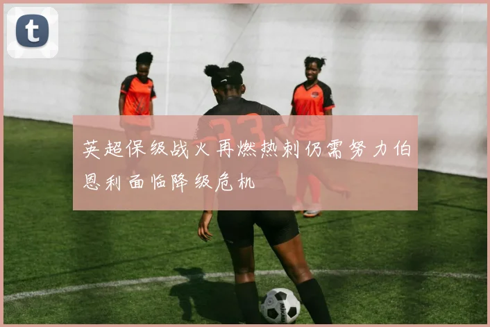 英超保级战火再燃热刺仍需努力伯恩利面临降级危机