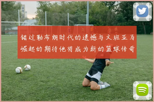 错过勒布朗时代的遗憾与文班亚马崛起的期待他将成为新的篮球传奇