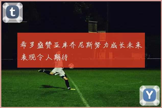希罗盛赞亚库乔尼斯努力成长未来表现令人期待