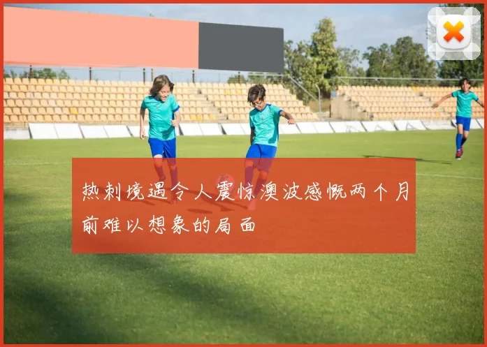 热刺境遇令人震惊澳波感慨两个月前难以想象的局面