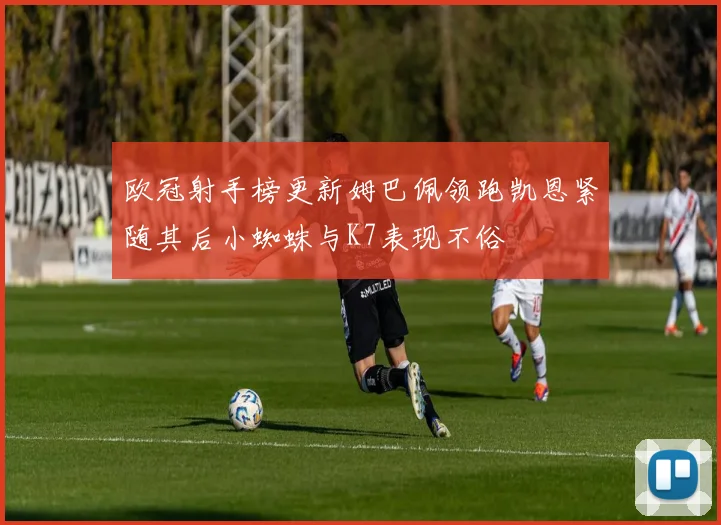 欧冠射手榜更新姆巴佩领跑凯恩紧随其后小蜘蛛与K7表现不俗