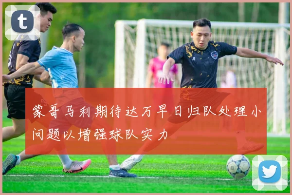 蒙哥马利期待达万早日归队处理小问题以增强球队实力
