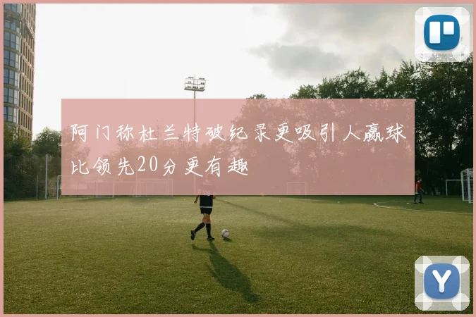 阿门称杜兰特破纪录更吸引人赢球比领先20分更有趣