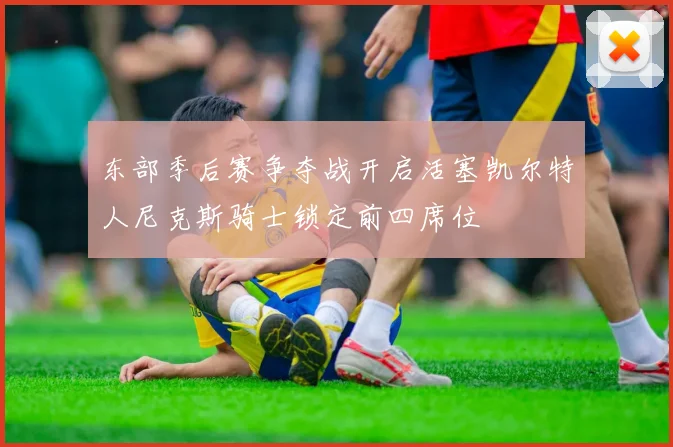 东部季后赛争夺战开启活塞凯尔特人尼克斯骑士锁定前四席位