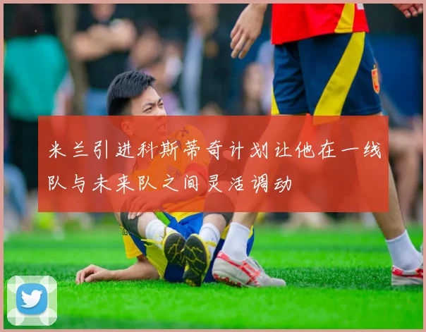 米兰引进科斯蒂奇计划让他在一线队与未来队之间灵活调动