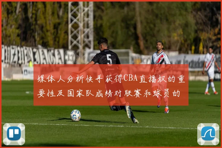 媒体人分析快手获得CBA直播权的重要性及国家队成绩对联赛和球员的影响